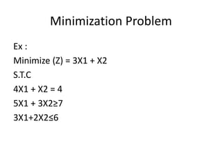 Minimization Problem
Ex :
Minimize (Z) = 3X1 + X2
S.T.C
4X1 + X2 = 4
5X1 + 3X2≥7
3X1+2X2≤6
 