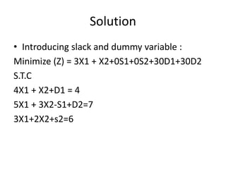 Solution
• Introducing slack and dummy variable :
Minimize (Z) = 3X1 + X2+0S1+0S2+30D1+30D2
S.T.C
4X1 + X2+D1 = 4
5X1 + 3X2-S1+D2=7
3X1+2X2+s2=6
 