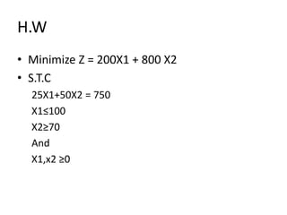 H.W
• Minimize Z = 200X1 + 800 X2
• S.T.C
25X1+50X2 = 750
X1≤100
X2≥70
And
X1,x2 ≥0
 