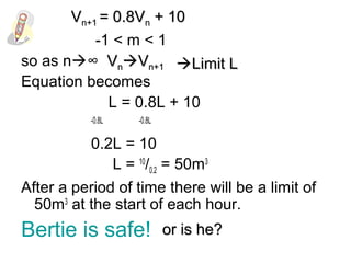 -1 < m < 1
so as n∞
Equation becomes
L = 0.8L + 10
-0.8L -0.8L
0.2L = 10
L = 10
/0.2 = 50m3
After a period of time there will be a limit of
50m3
at the start of each hour.
Bertie is safe!
VVnnVVn+1n+1 Limit LLimit L
VVn+1n+1 = 0.8V= 0.8Vnn + 10+ 10
or is he?or is he?
 