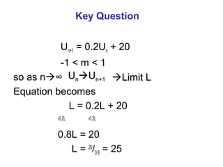 Key Question
Un+1 = 0.2Un + 20
-1 < m < 1
so as n∞
Equation becomes
L = 0.2L + 20
-0.2L -0.2L
0.8L = 20
L = 20
/0.8 = 25
UUnnUUn+1n+1 Limit LLimit L
 