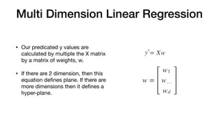Multi Dimension Linear Regression
• Our predicated y values are
calculated by multiple the X matrix
by a matrix of weights, w.

• If there are 2 dimension, then this
equation deﬁnes plane. If there are
more dimensions then it deﬁnes a
hyper-plane.
 