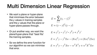 Multi Dimension Linear Regression
• We want a plane or hyper-plane
that minimises the error between
the y values in training samples
and the y values that the plane or
hyper-plane passes through.

• Or put another way, we want the
plane/hyper-plane that “best ﬁts’
the training samples.

• So we deﬁne the error function for
our algorithm so we can minimise
that error.
 
