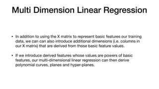 Multi Dimension Linear Regression
• In addition to using the X matrix to represent basic features our training
data, we can can also introduce additional dimensions (i.e. columns in
our X matrix) that are derived from those basic feature values.

• If we introduce derived features whose values are powers of basic
features, our multi-dimensional linear regression can then derive
polynomial curves, planes and hyper-planes.
 