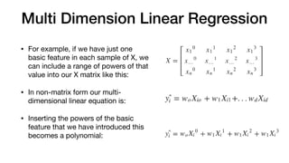 Multi Dimension Linear Regression
• For example, if we have just one
basic feature in each sample of X, we
can include a range of powers of that
value into our X matrix like this:

• In non-matrix form our multi-
dimensional linear equation is: 

• Inserting the powers of the basic
feature that we have introduced this
becomes a polynomial:
 