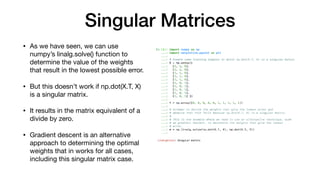 Singular Matrices
• As we have seen, we can use
numpy’s linalg.solve() function to
determine the value of the weights
that result in the lowest possible error.

• But this doesn’t work if np.dot(X.T, X)
is a singular matrix.

• It results in the matrix equivalent of a
divide by zero.

• Gradient descent is an alternative
approach to determining the optimal
weights that in works for all cases,
including this singular matrix case.
 