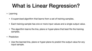 What is Linear Regression?
• Learning

• A supervised algorithm that learns from a set of training samples.

• Each training sample has one or more input values and a single output value.

• The algorithm learns the line, plane or hyper-plane that best ﬁts the training
samples.

• Prediction

• Use the learned line, plane or hyper-plane to predict the output value for any
input sample.
 