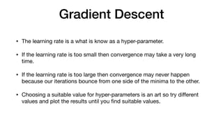Gradient Descent
• The learning rate is a what is know as a hyper-parameter.

• If the learning rate is too small then convergence may take a very long
time.

• If the learning rate is too large then convergence may never happen
because our iterations bounce from one side of the minima to the other.

• Choosing a suitable value for hyper-parameters is an art so try diﬀerent
values and plot the results until you ﬁnd suitable values.
 