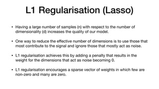 L1 Regularisation (Lasso)
• Having a large number of samples (n) with respect to the number of
dimensionality (d) increases the quality of our model. 

• One way to reduce the eﬀective number of dimensions is to use those that
most contribute to the signal and ignore those that mostly act as noise.

• L1 regularisation achieves this by adding a penalty that results in the
weight for the dimensions that act as noise becoming 0. 

• L1 regularisation encourages a sparse vector of weights in which few are
non-zero and many are zero.
 