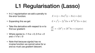L1 Regularisation (Lasso)
• In L1 regularisation we add a penalty to
the error function: 

• Expanding this we get: 

• Take the derivative with respect to w to
ﬁnd our gradient:

• Where sign(w) is -1 if w < 0, 0 if w = 0
and +1 if w > 0

• Note that because sign(w) has no
inverse function we cannot solve for w
and so must use gradient descent.
 