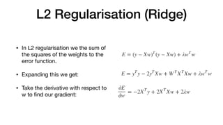L2 Regularisation (Ridge)
• In L2 regularisation we the sum of
the squares of the weights to the
error function.

• Expanding this we get: 

• Take the derivative with respect to
w to ﬁnd our gradient:
 