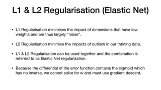L1 & L2 Regularisation (Elastic Net)
• L1 Regularisation minimises the impact of dimensions that have low
weights and are thus largely “noise”.

• L2 Regularisation minimise the impacts of outliers in our training data.

• L1 & L2 Regularisation can be used together and the combination is
referred to as Elastic Net regularisation.

• Because the diﬀerential of the error function contains the sigmoid which
has no inverse, we cannot solve for w and must use gradient descent.
 