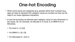 One-hot Encoding
• When some inputs are categories (e.g. gender) rather than numbers (e.g.
age) we need to represent the category values as numbers so they can be
used in our linear regression equations.

• In one-hot encoding we allocate each category value it's own dimension in
the inputs. So, for example, we allocate X1 to Audi, X2 to BMW & X3 to
Mercedes.

• For Audi X = [1,0,0]

• For BMW X = [0,1,0])

• For Mercedes X = [0,0,1]
 