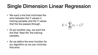 Single Dimension Linear Regression
• We want a line that minimises the
error between the Y values in
training samples and the Y values
that the line passes through.

• Or put another way, we want the
line that “best ﬁts’ the training
samples.

• So we deﬁne the error function for
our algorithm so we can minimise
that error.
 
