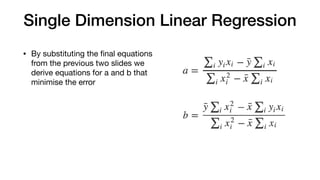 Single Dimension Linear Regression
• By substituting the ﬁnal equations
from the previous two slides we
derive equations for a and b that
minimise the error
 