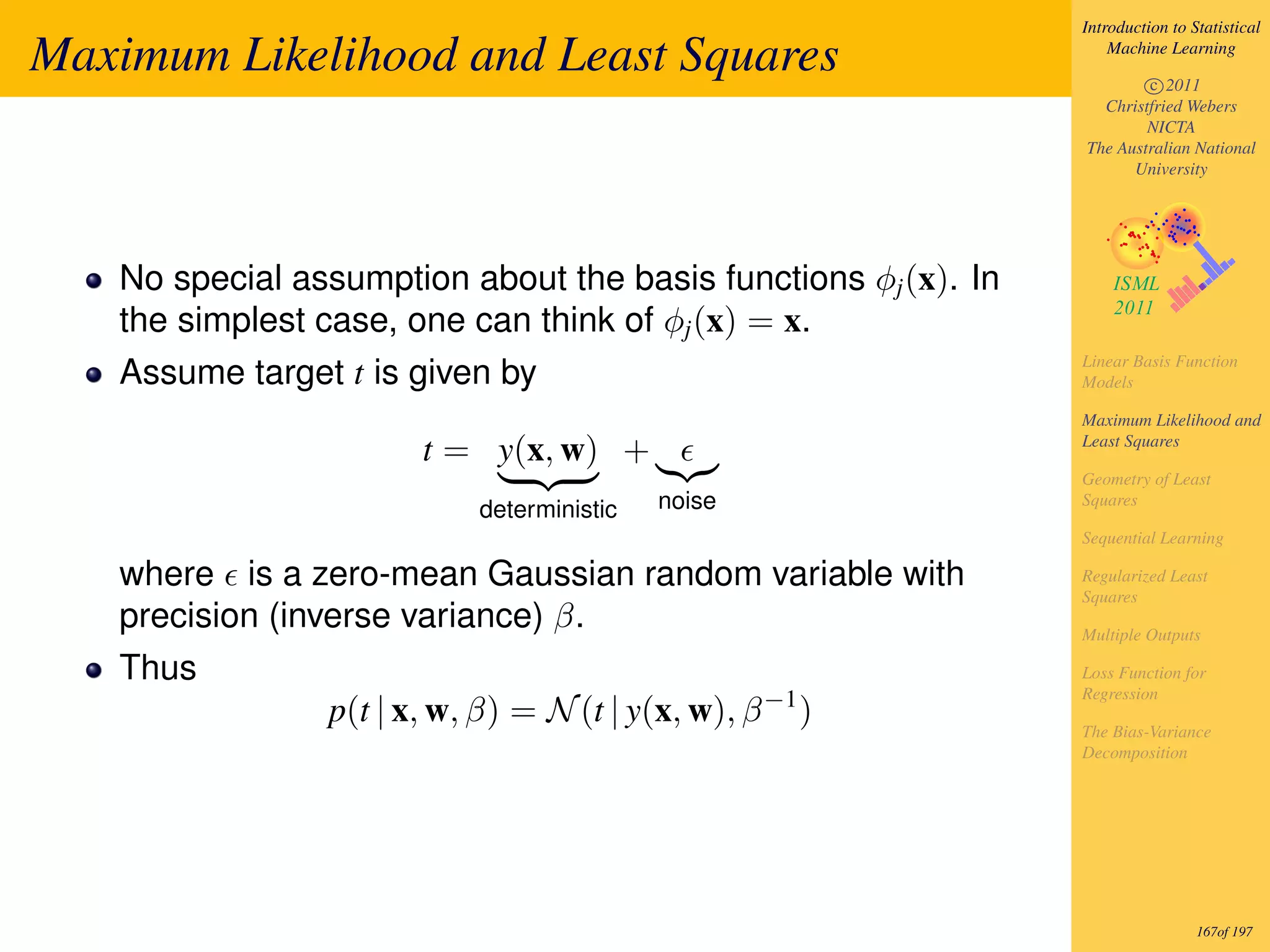 Introduction to Statistical

Maximum Likelihood and Least Squares                                Machine Learning

                                                                        c 2011
                                                                  Christfried Webers
                                                                        NICTA
                                                                The Australian National
                                                                      University




   No special assumption about the basis functions φj (x). In
   the simplest case, one can think of φj (x) = x.
                                                                Linear Basis Function
   Assume target t is given by                                  Models

                                                                Maximum Likelihood and
                       t = y(x, w) +                            Least Squares

                                                                Geometry of Least
                            deterministic   noise               Squares

                                                                Sequential Learning

   where is a zero-mean Gaussian random variable with           Regularized Least
                                                                Squares
   precision (inverse variance) β.                              Multiple Outputs

   Thus                                                         Loss Function for
                                                                Regression
                p(t | x, w, β) = N (t | y(x, w), β −1 )         The Bias-Variance
                                                                Decomposition




                                                                                 167of 197
 
