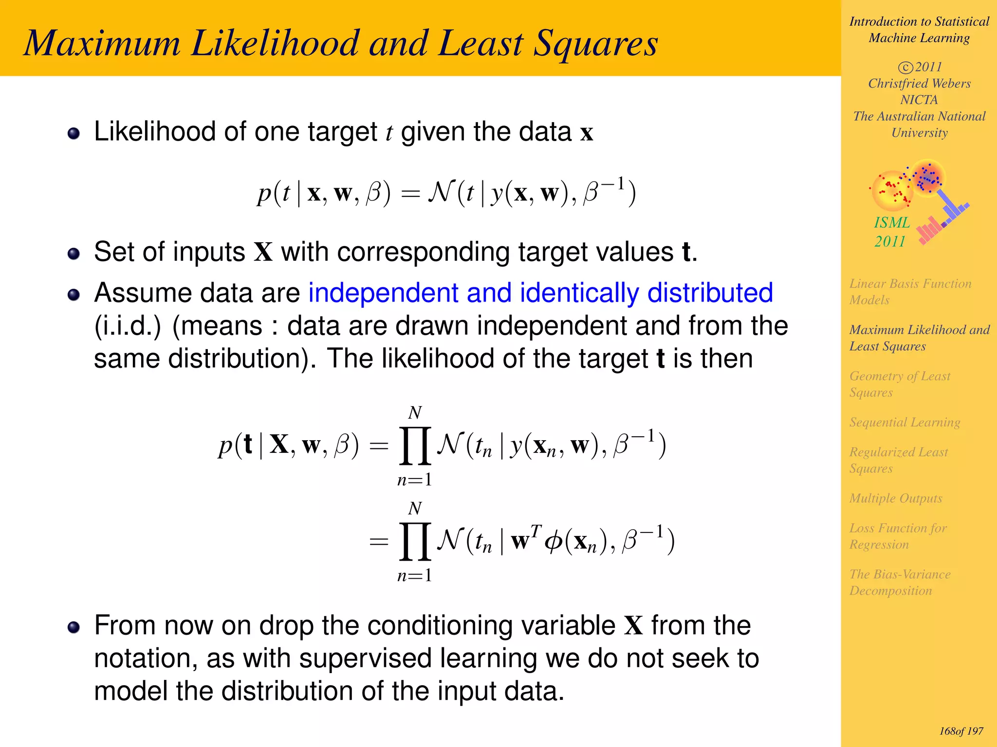 Introduction to Statistical

Maximum Likelihood and Least Squares                                     Machine Learning

                                                                             c 2011
                                                                       Christfried Webers
                                                                             NICTA
                                                                     The Australian National
   Likelihood of one target t given the data x                             University



                 p(t | x, w, β) = N (t | y(x, w), β −1 )

   Set of inputs X with corresponding target values t.
                                                                     Linear Basis Function
   Assume data are independent and identically distributed           Models

   (i.i.d.) (means : data are drawn independent and from the         Maximum Likelihood and
                                                                     Least Squares
   same distribution). The likelihood of the target t is then        Geometry of Least
                                                                     Squares
                                N                                    Sequential Learning
             p(t | X, w, β) =         N (tn | y(xn , w), β −1 )      Regularized Least
                                                                     Squares
                                n=1
                                                                     Multiple Outputs
                                N
                                                T           −1       Loss Function for
                            =         N (tn | w φ(xn ), β        )   Regression

                                n=1                                  The Bias-Variance
                                                                     Decomposition

   From now on drop the conditioning variable X from the
   notation, as with supervised learning we do not seek to
   model the distribution of the input data.
                                                                                      168of 197
 