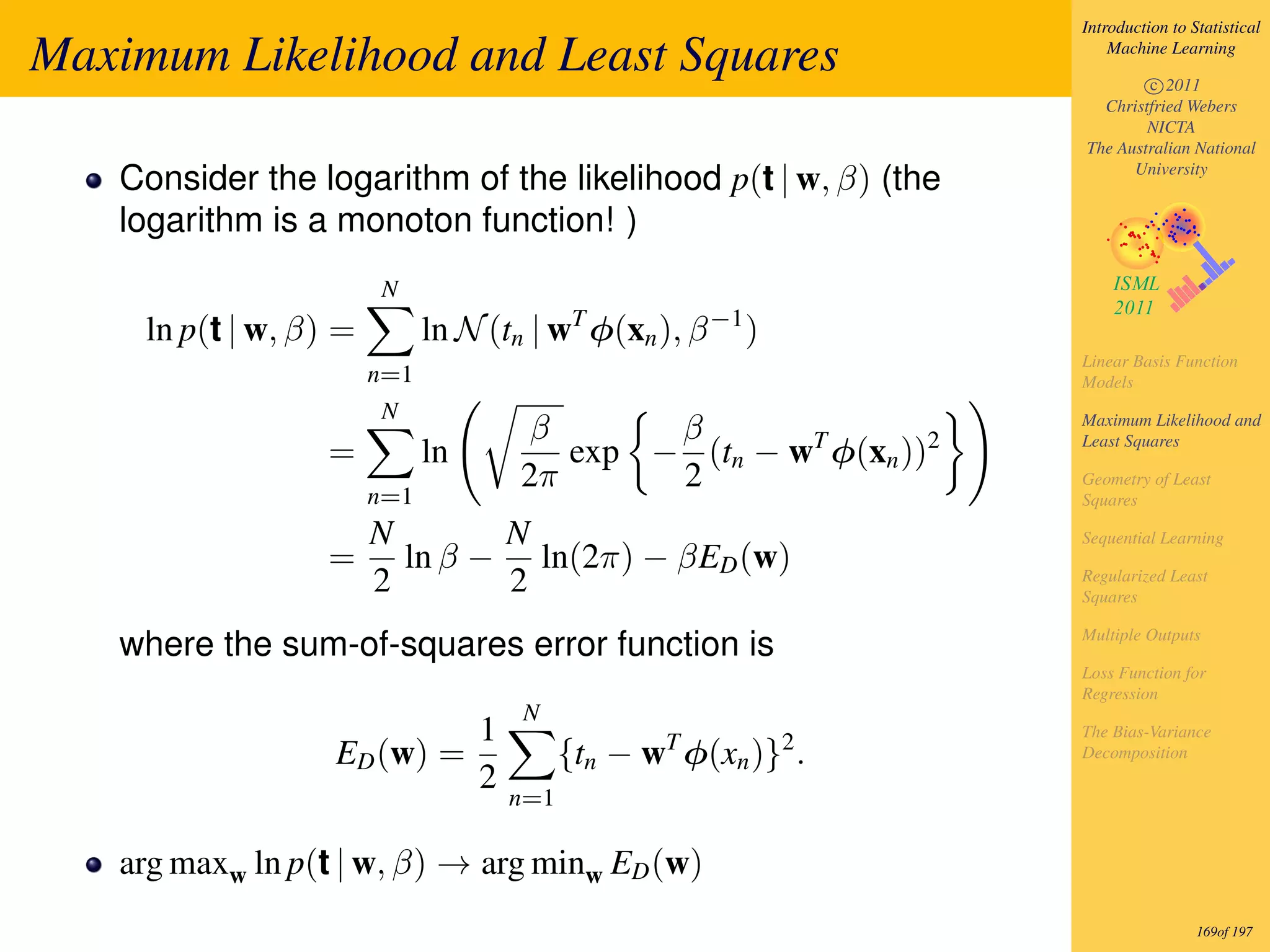 Introduction to Statistical

Maximum Likelihood and Least Squares                                    Machine Learning

                                                                            c 2011
                                                                      Christfried Webers
                                                                            NICTA
                                                                    The Australian National

   Consider the logarithm of the likelihood p(t | w, β) (the              University


   logarithm is a monoton function! )
                        N
     ln p(t | w, β) =         ln N (tn | wT φ(xn ), β −1 )
                                                                    Linear Basis Function
                        n=1                                         Models
                        N
                                       β       β                    Maximum Likelihood and

                  =           ln          exp − (tn − wT φ(xn ))2   Least Squares

                                       2π      2                    Geometry of Least
                        n=1                                         Squares

                        N       N                                   Sequential Learning
                  =       ln β − ln(2π) − βED (w)
                        2       2                                   Regularized Least
                                                                    Squares

                                                                    Multiple Outputs
   where the sum-of-squares error function is
                                                                    Loss Function for
                                                                    Regression
                                       N
                                   1                                The Bias-Variance
                   ED (w) =                  {tn − wT φ(xn )}2 .    Decomposition
                                   2
                                       n=1

   arg maxw ln p(t | w, β) → arg minw ED (w)
                                                                                     169of 197
 