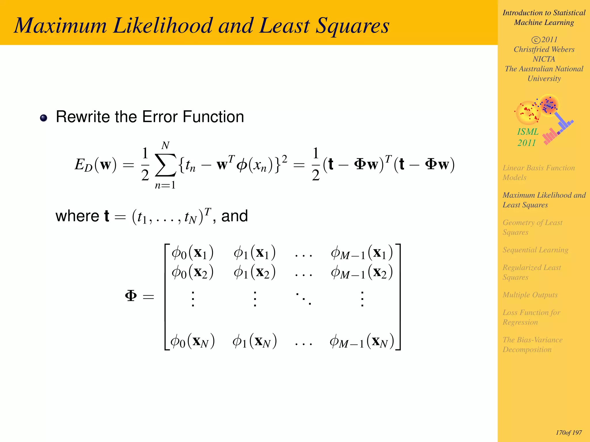 Introduction to Statistical

Maximum Likelihood and Least Squares                                      Machine Learning

                                                                              c 2011
                                                                        Christfried Webers
                                                                              NICTA
                                                                      The Australian National
                                                                            University




   Rewrite the Error Function
                    N
               1                               1
      ED (w) =           {tn − wT φ(xn )}2 =     (t − Φw)T (t − Φw)   Linear Basis Function
               2                               2                      Models
                   n=1
                                                                      Maximum Likelihood and
                                                                      Least Squares
                            T
   where t = (t1 , . . . , tN ) , and                                 Geometry of Least
                                                                      Squares
                                                           
                       φ0 (x1 ) φ1 (x1 )   ...    φM−1 (x1 )          Sequential Learning

                     φ0 (x2 ) φ1 (x2 )    ...    φM−1 (x2 )         Regularized Least
                                                                      Squares
                                                            
            Φ= .                     .    ..        .
                     .               .              .               Multiple Outputs
                     .               .       .      .       
                                                                     Loss Function for
                                                                    Regression

                       φ0 (xN ) φ1 (xN )   ...    φM−1 (xN )          The Bias-Variance
                                                                      Decomposition




                                                                                       170of 197
 
