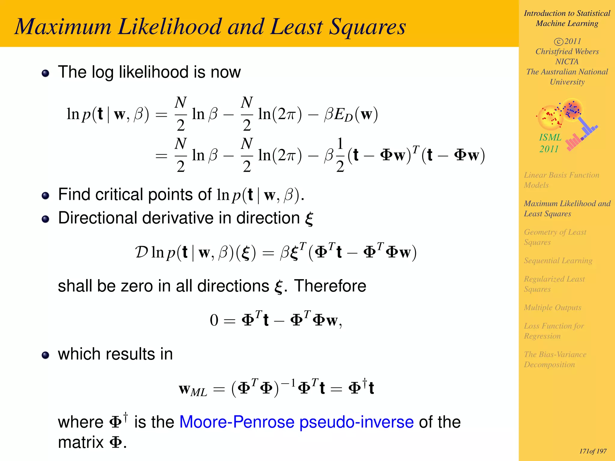 Introduction to Statistical

Maximum Likelihood and Least Squares                                 Machine Learning

                                                                         c 2011
                                                                   Christfried Webers
                                                                         NICTA
   The log likelihood is now                                     The Australian National
                                                                       University

                  N            N
    ln p(t | w, β) =ln β −       ln(2π) − βED (w)
                  2            2
                  N            N           1
                 = ln β −        ln(2π) − β (t − Φw)T (t − Φw)
                  2            2           2                     Linear Basis Function
                                                                 Models
   Find critical points of ln p(t | w, β).                       Maximum Likelihood and
                                                                 Least Squares
   Directional derivative in direction ξ
                                                                 Geometry of Least
                                                                 Squares
              D ln p(t | w, β)(ξ) = βξ T (ΦT t − ΦT Φw)          Sequential Learning

                                                                 Regularized Least
   shall be zero in all directions ξ. Therefore                  Squares

                                                                 Multiple Outputs
                           0 = ΦT t − ΦT Φw,                     Loss Function for
                                                                 Regression

   which results in                                              The Bias-Variance
                                                                 Decomposition


                       wML = (ΦT Φ)−1 ΦT t = Φ† t

   where Φ† is the Moore-Penrose pseudo-inverse of the
   matrix Φ.                                                                      171of 197
 