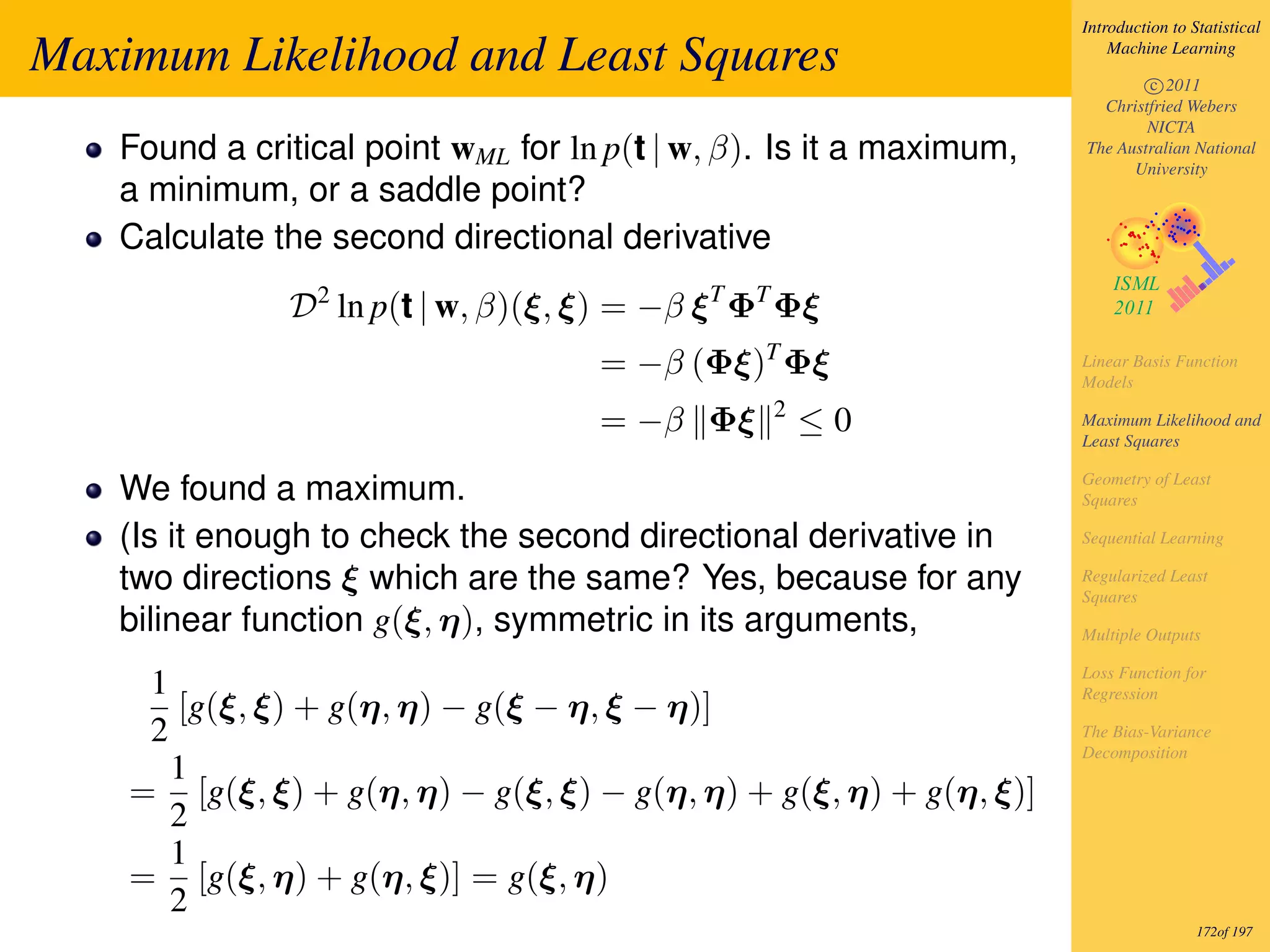 Introduction to Statistical

Maximum Likelihood and Least Squares                                     Machine Learning

                                                                             c 2011
                                                                       Christfried Webers
                                                                             NICTA
   Found a critical point wML for ln p(t | w, β). Is it a maximum,   The Australian National
                                                                           University
   a minimum, or a saddle point?
   Calculate the second directional derivative
              D2 ln p(t | w, β)(ξ, ξ) = −β ξ T ΦT Φξ
                                    = −β (Φξ)T Φξ                    Linear Basis Function
                                                                     Models
                                                2
                                    = −β Φξ         ≤0               Maximum Likelihood and
                                                                     Least Squares

                                                                     Geometry of Least
   We found a maximum.                                               Squares

   (Is it enough to check the second directional derivative in       Sequential Learning

   two directions ξ which are the same? Yes, because for any         Regularized Least
                                                                     Squares
   bilinear function g(ξ, η), symmetric in its arguments,            Multiple Outputs

                                                                     Loss Function for
     1                                                               Regression
       [g(ξ, ξ) + g(η, η) − g(ξ − η, ξ − η)]
     2                                                               The Bias-Variance
                                                                     Decomposition
       1
    = [g(ξ, ξ) + g(η, η) − g(ξ, ξ) − g(η, η) + g(ξ, η) + g(η, ξ)]
       2
       1
    = [g(ξ, η) + g(η, ξ)] = g(ξ, η)
       2
                                                                                      172of 197
 