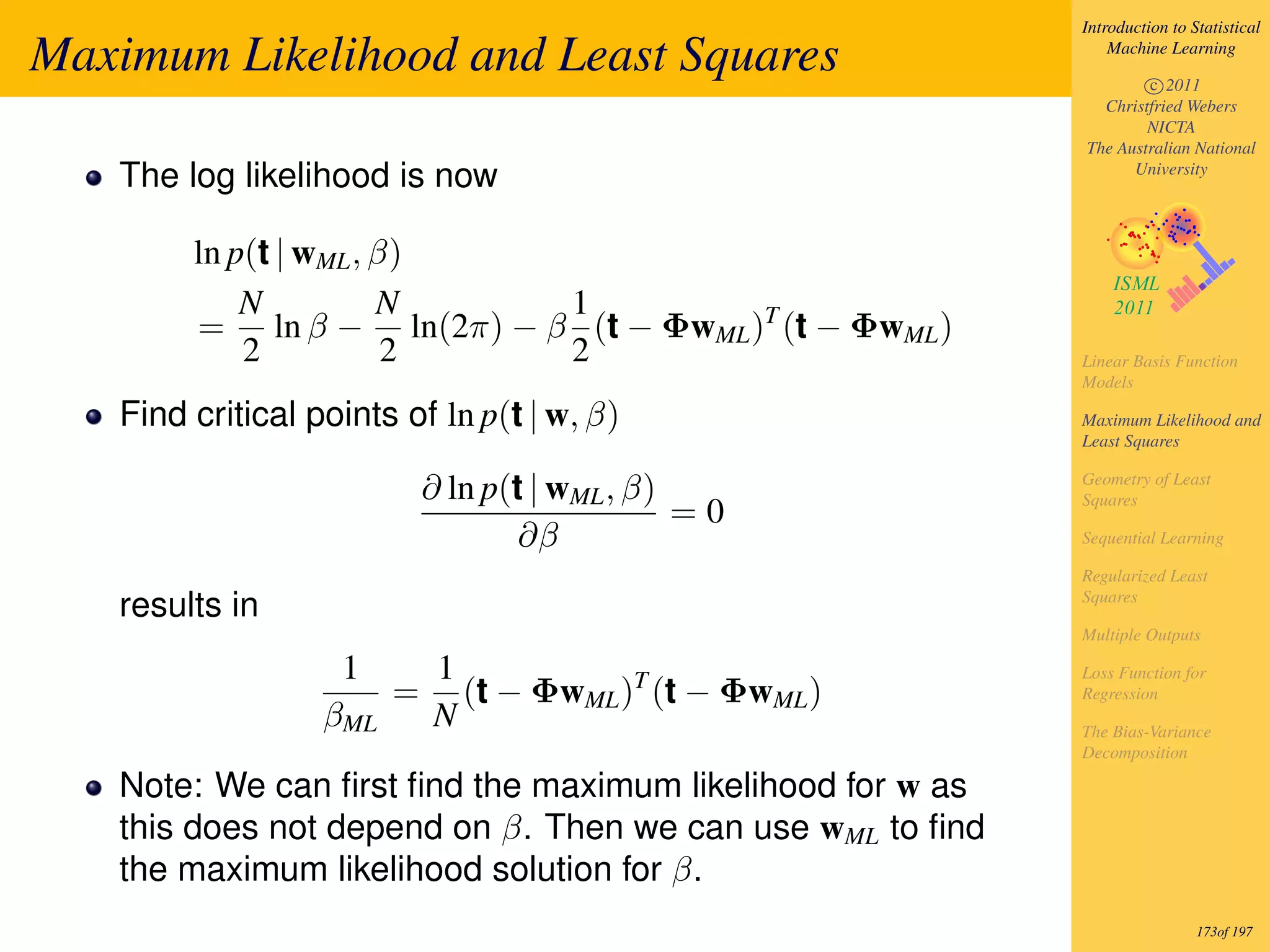 Introduction to Statistical

Maximum Likelihood and Least Squares                           Machine Learning

                                                                   c 2011
                                                             Christfried Webers
                                                                   NICTA
                                                           The Australian National
   The log likelihood is now                                     University




        ln p(t | wML , β)
            N          N   1
        = ln β − ln(2π) − β (t − ΦwML )T (t − ΦwML )
            2           2  2                               Linear Basis Function
                                                           Models

   Find critical points of ln p(t | w, β)                  Maximum Likelihood and
                                                           Least Squares


                         ∂ ln p(t | wML , β)               Geometry of Least
                                                           Squares
                                             =0
                                 ∂β                        Sequential Learning

                                                           Regularized Least
                                                           Squares
   results in
                                                           Multiple Outputs

                   1   1                                   Loss Function for
                      = (t − ΦwML )T (t − ΦwML )           Regression
                  βML  N                                   The Bias-Variance
                                                           Decomposition

   Note: We can ﬁrst ﬁnd the maximum likelihood for w as
   this does not depend on β. Then we can use wML to ﬁnd
   the maximum likelihood solution for β.
                                                                            173of 197
 