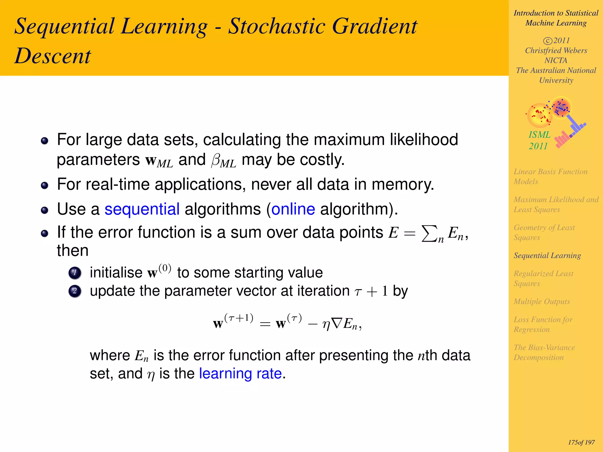 Introduction to Statistical

Sequential Learning - Stochastic Gradient                                      Machine Learning

                                                                                   c 2011

Descent                                                                      Christfried Webers
                                                                                   NICTA
                                                                           The Australian National
                                                                                 University




    For large data sets, calculating the maximum likelihood
    parameters wML and βML may be costly.
                                                                           Linear Basis Function
    For real-time applications, never all data in memory.                  Models

                                                                           Maximum Likelihood and
    Use a sequential algorithms (online algorithm).                        Least Squares

                                                                           Geometry of Least
    If the error function is a sum over data points E =         n   En ,   Squares
    then                                                                   Sequential Learning

      1   initialise w(0) to some starting value                           Regularized Least
                                                                           Squares
      2   update the parameter vector at iteration τ + 1 by
                                                                           Multiple Outputs

                               (τ +1)    (τ )                              Loss Function for
                             w          =w      − η En ,                   Regression

                                                                           The Bias-Variance
          where En is the error function after presenting the nth data     Decomposition

          set, and η is the learning rate.



                                                                                            175of 197
 