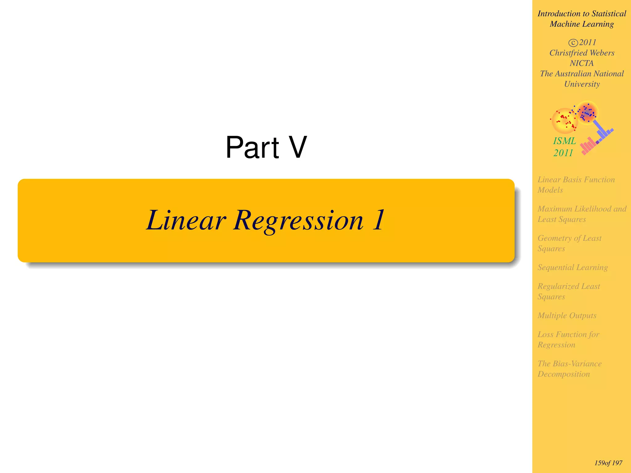 Introduction to Statistical
                          Machine Learning

                              c 2011
                        Christfried Webers
                              NICTA
                      The Australian National
                            University




      Part V
                      Linear Basis Function
                      Models

                      Maximum Likelihood and

Linear Regression 1   Least Squares

                      Geometry of Least
                      Squares

                      Sequential Learning

                      Regularized Least
                      Squares

                      Multiple Outputs

                      Loss Function for
                      Regression

                      The Bias-Variance
                      Decomposition




                                       159of 197
 