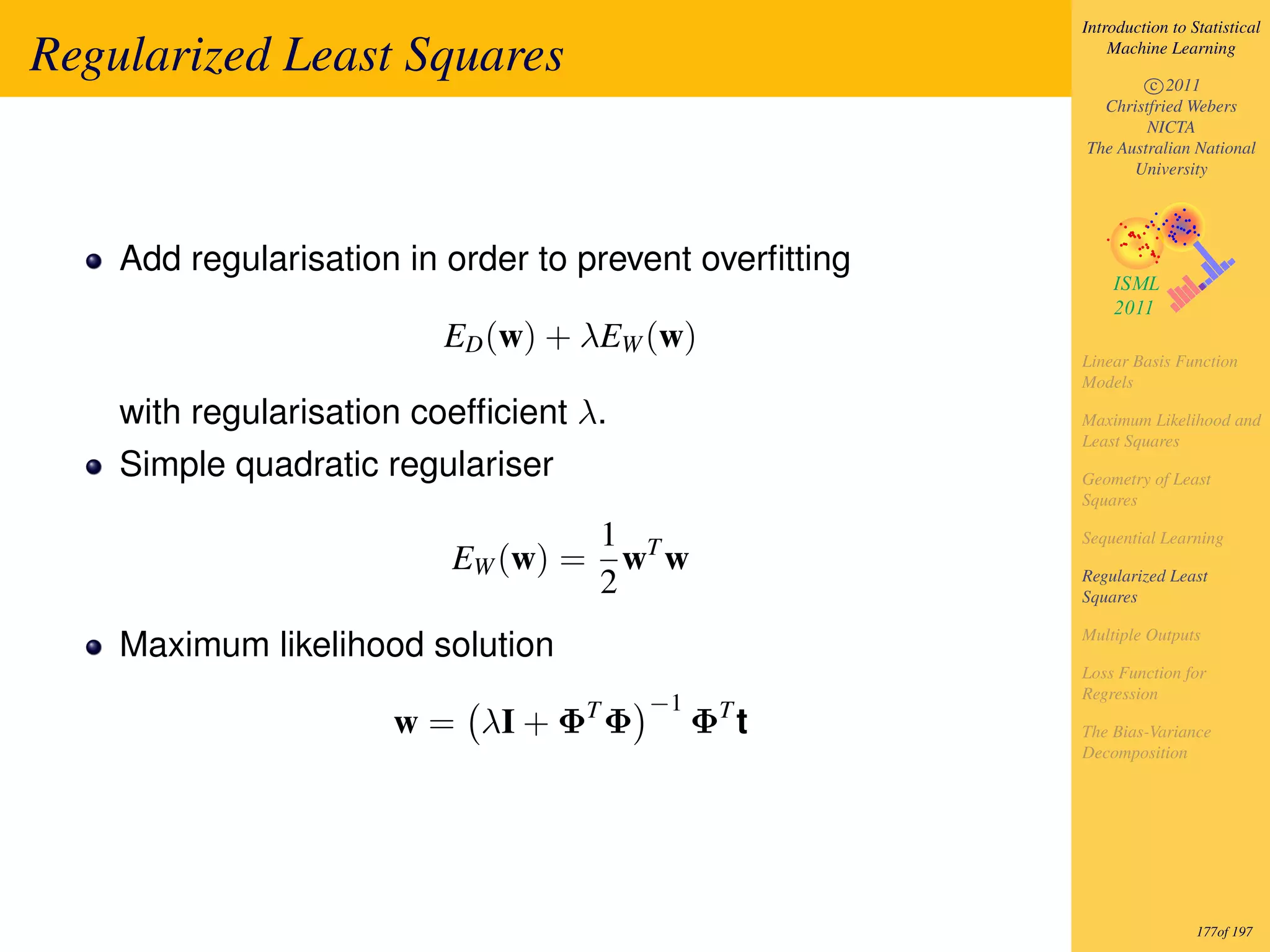 Introduction to Statistical

Regularized Least Squares                                   Machine Learning

                                                                c 2011
                                                          Christfried Webers
                                                                NICTA
                                                        The Australian National
                                                              University




    Add regularisation in order to prevent overﬁtting

                         ED (w) + λEW (w)
                                                        Linear Basis Function
                                                        Models

    with regularisation coefﬁcient λ.                   Maximum Likelihood and
                                                        Least Squares
    Simple quadratic regulariser                        Geometry of Least
                                                        Squares

                                         1 T            Sequential Learning
                          EW (w) =         w w
                                         2              Regularized Least
                                                        Squares

                                                        Multiple Outputs
    Maximum likelihood solution
                                                        Loss Function for
                                                        Regression
                                     T     −1     T
                      w = λI + Φ Φ               Φ t    The Bias-Variance
                                                        Decomposition




                                                                         177of 197
 