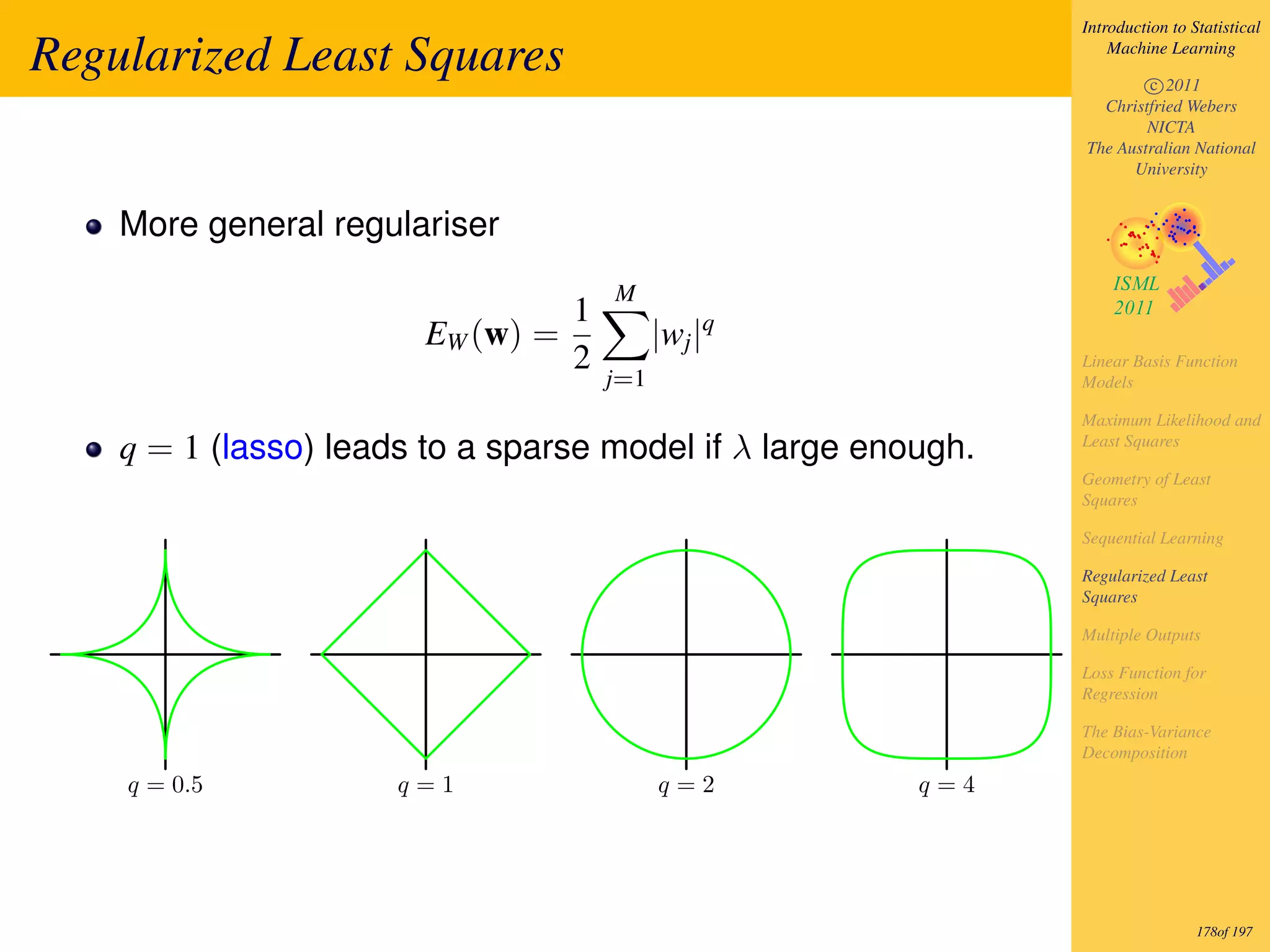 Introduction to Statistical

Regularized Least Squares                                          Machine Learning

                                                                       c 2011
                                                                 Christfried Webers
                                                                       NICTA
                                                               The Australian National
                                                                     University


    More general regulariser
                                       M
                                   1
                        EW (w) =             |wj |q
                                   2                           Linear Basis Function
                                       j=1                     Models

                                                               Maximum Likelihood and
    q = 1 (lasso) leads to a sparse model if λ large enough.   Least Squares

                                                               Geometry of Least
                                                               Squares

                                                               Sequential Learning

                                                               Regularized Least
                                                               Squares

                                                               Multiple Outputs

                                                               Loss Function for
                                                               Regression

                                                               The Bias-Variance
                                                               Decomposition
    q = 0.5           q=1                    q=2        q=4




                                                                                178of 197
 