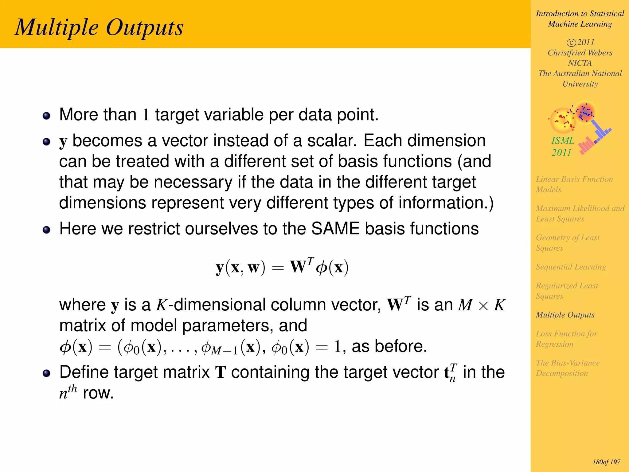 Introduction to Statistical

Multiple Outputs                                                       Machine Learning

                                                                           c 2011
                                                                     Christfried Webers
                                                                           NICTA
                                                                   The Australian National
                                                                         University


    More than 1 target variable per data point.
    y becomes a vector instead of a scalar. Each dimension
    can be treated with a different set of basis functions (and
    that may be necessary if the data in the different target      Linear Basis Function
                                                                   Models
    dimensions represent very different types of information.)     Maximum Likelihood and
                                                                   Least Squares
    Here we restrict ourselves to the SAME basis functions         Geometry of Least
                                                                   Squares

                         y(x, w) = WT φ(x)                         Sequential Learning

                                                                   Regularized Least
                                                                   Squares
    where y is a K-dimensional column vector, WT is an M × K       Multiple Outputs
    matrix of model parameters, and                                Loss Function for
    φ(x) = (φ0 (x), . . . , φM−1 (x), φ0 (x) = 1, as before.       Regression

                                                                   The Bias-Variance
    Deﬁne target matrix T containing the target vector tT in the
                                                        n
                                                                   Decomposition

    nth row.


                                                                                    180of 197
 
