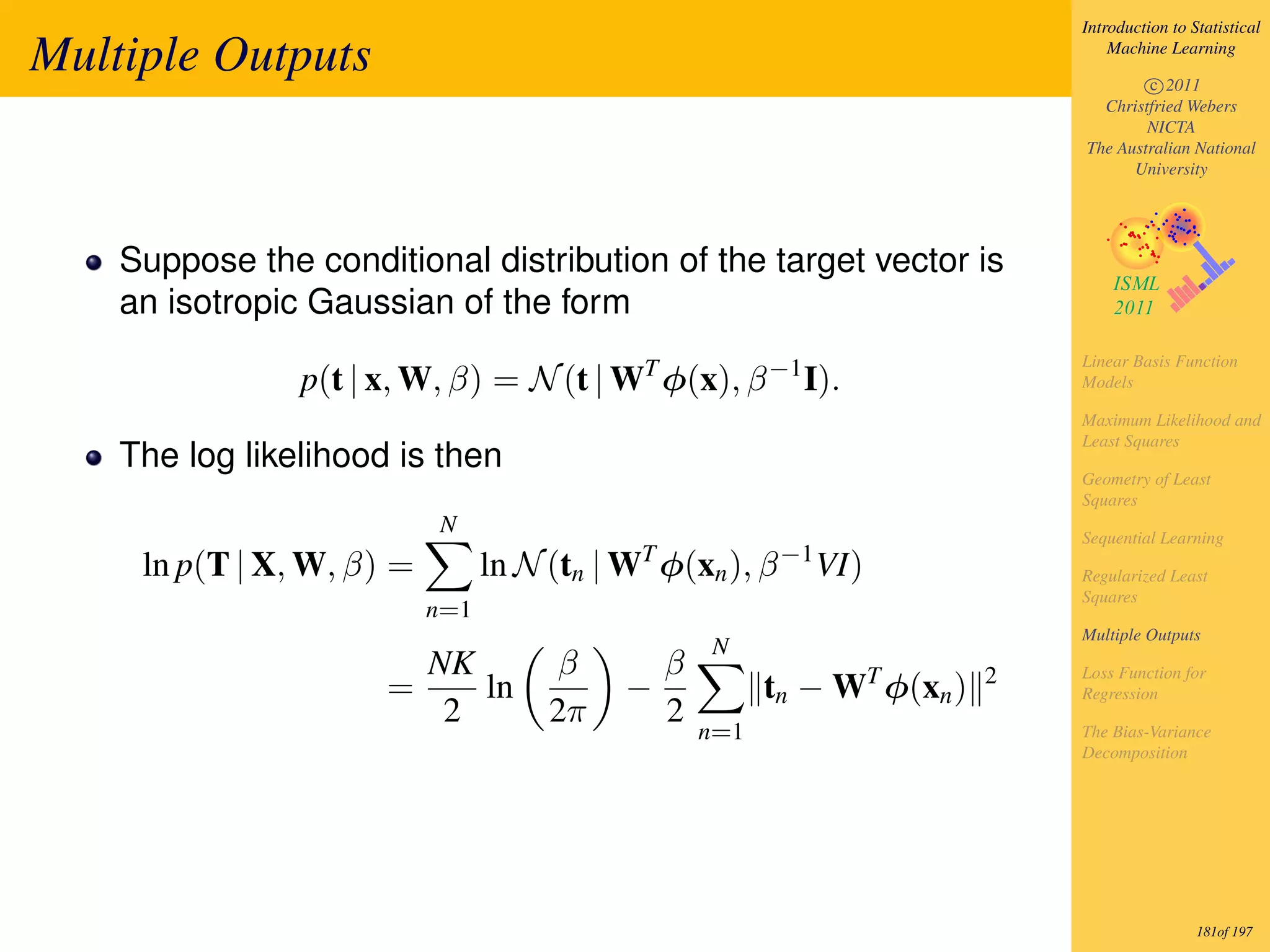 Introduction to Statistical

Multiple Outputs                                                                Machine Learning

                                                                                    c 2011
                                                                              Christfried Webers
                                                                                    NICTA
                                                                            The Australian National
                                                                                  University




    Suppose the conditional distribution of the target vector is
    an isotropic Gaussian of the form
                                                                            Linear Basis Function
                p(t | x, W, β) = N (t | WT φ(x), β −1 I).                   Models

                                                                            Maximum Likelihood and
                                                                            Least Squares
    The log likelihood is then
                                                                            Geometry of Least
                                                                            Squares
                           N                                                Sequential Learning
     ln p(T | X, W, β) =         ln N (tn | WT φ(xn ), β −1 VI)             Regularized Least
                                                                            Squares
                           n=1
                                                                            Multiple Outputs
                                                   N
                        NK            β       β                   T     2   Loss Function for
                      =    ln               −           tn − W φ(xn )       Regression
                         2            2π      2
                                                  n=1                       The Bias-Variance
                                                                            Decomposition




                                                                                             181of 197
 