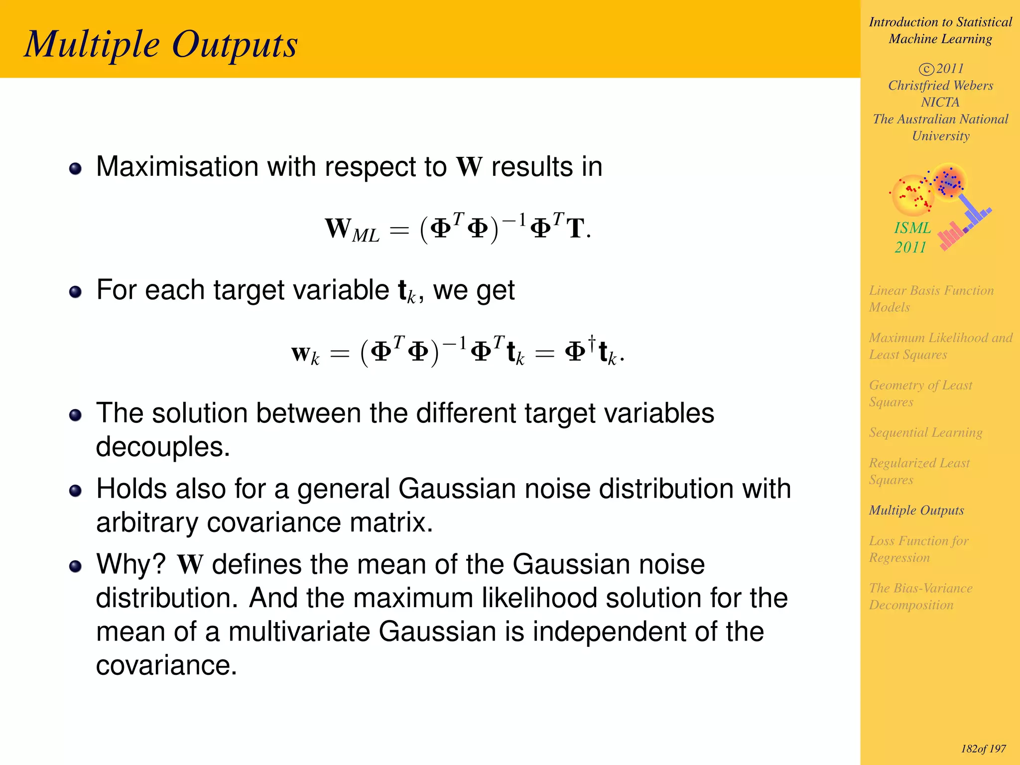 Introduction to Statistical

Multiple Outputs                                                    Machine Learning

                                                                        c 2011
                                                                  Christfried Webers
                                                                        NICTA
                                                                The Australian National
                                                                      University

    Maximisation with respect to W results in

                       WML = (ΦT Φ)−1 ΦT T.

    For each target variable tk , we get                        Linear Basis Function
                                                                Models

                                                                Maximum Likelihood and
                    wk = (ΦT Φ)−1 ΦT tk = Φ† tk .               Least Squares

                                                                Geometry of Least
                                                                Squares
    The solution between the different target variables
                                                                Sequential Learning
    decouples.                                                  Regularized Least
                                                                Squares
    Holds also for a general Gaussian noise distribution with
                                                                Multiple Outputs
    arbitrary covariance matrix.                                Loss Function for
                                                                Regression
    Why? W deﬁnes the mean of the Gaussian noise
                                                                The Bias-Variance
    distribution. And the maximum likelihood solution for the   Decomposition

    mean of a multivariate Gaussian is independent of the
    covariance.

                                                                                 182of 197
 