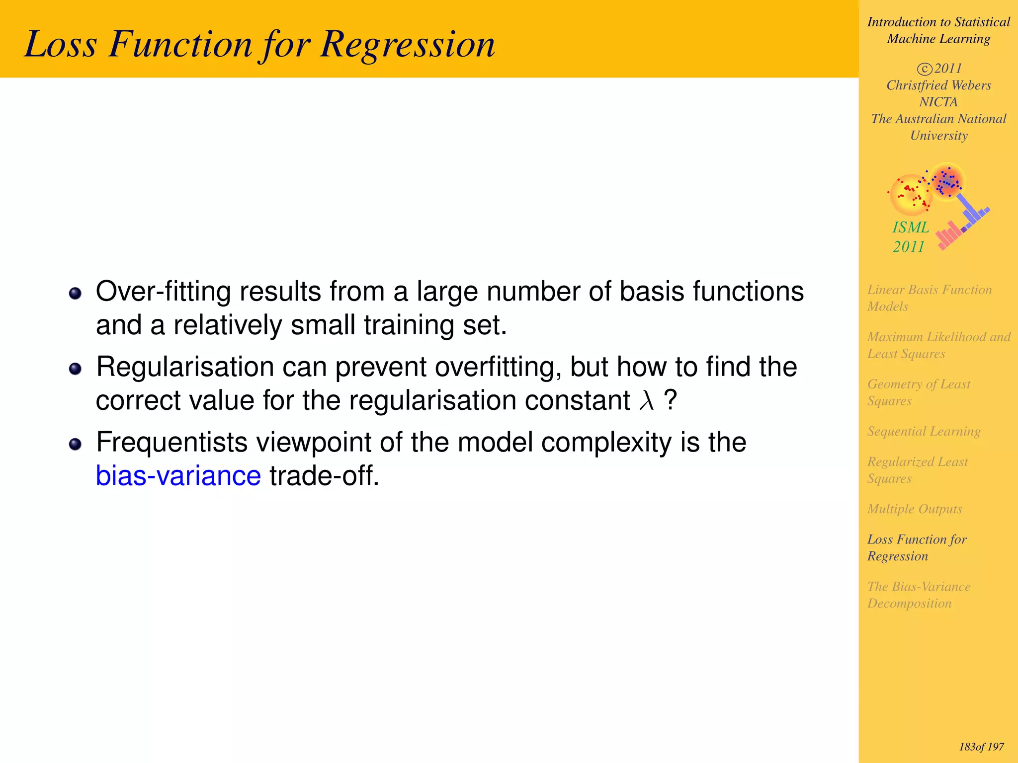 Introduction to Statistical

Loss Function for Regression                                         Machine Learning

                                                                         c 2011
                                                                   Christfried Webers
                                                                         NICTA
                                                                 The Australian National
                                                                       University




    Over-ﬁtting results from a large number of basis functions   Linear Basis Function
                                                                 Models
    and a relatively small training set.                         Maximum Likelihood and
                                                                 Least Squares
    Regularisation can prevent overﬁtting, but how to ﬁnd the    Geometry of Least
    correct value for the regularisation constant λ ?            Squares

                                                                 Sequential Learning
    Frequentists viewpoint of the model complexity is the
                                                                 Regularized Least
    bias-variance trade-off.                                     Squares

                                                                 Multiple Outputs

                                                                 Loss Function for
                                                                 Regression

                                                                 The Bias-Variance
                                                                 Decomposition




                                                                                  183of 197
 