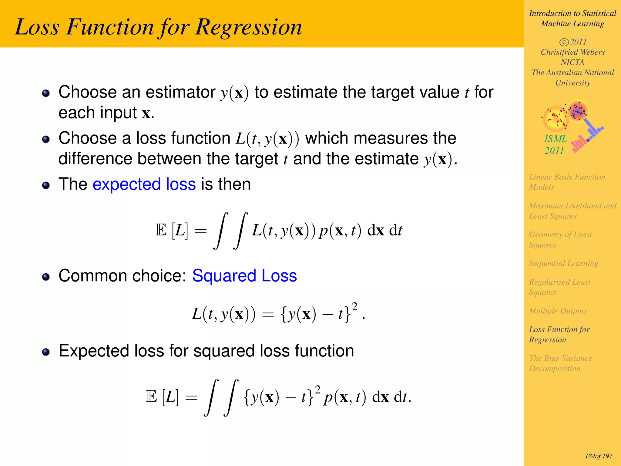 Introduction to Statistical

Loss Function for Regression                                          Machine Learning

                                                                          c 2011
                                                                    Christfried Webers
                                                                          NICTA
                                                                  The Australian National
                                                                        University
    Choose an estimator y(x) to estimate the target value t for
    each input x.
    Choose a loss function L(t, y(x)) which measures the
    difference between the target t and the estimate y(x).
                                                                  Linear Basis Function
    The expected loss is then                                     Models

                                                                  Maximum Likelihood and
                                                                  Least Squares
                 E [L] =        L(t, y(x)) p(x, t) dx dt          Geometry of Least
                                                                  Squares

                                                                  Sequential Learning
    Common choice: Squared Loss                                   Regularized Least
                                                                  Squares
                                               2
                      L(t, y(x)) = {y(x) − t} .                   Multiple Outputs

                                                                  Loss Function for
                                                                  Regression
    Expected loss for squared loss function                       The Bias-Variance
                                                                  Decomposition

                                          2
               E [L] =       {y(x) − t} p(x, t) dx dt.


                                                                                   184of 197
 