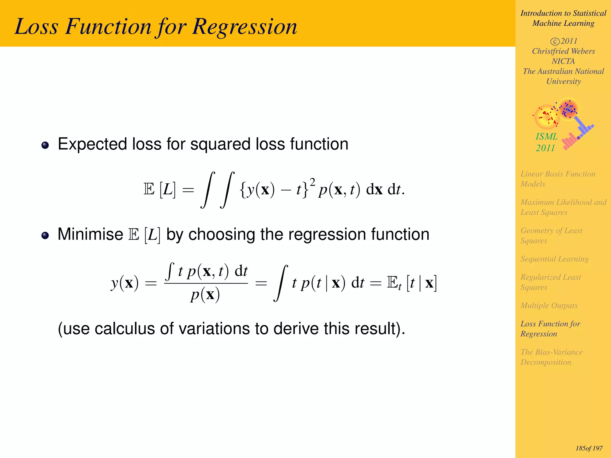 Introduction to Statistical

Loss Function for Regression                                           Machine Learning

                                                                           c 2011
                                                                     Christfried Webers
                                                                           NICTA
                                                                   The Australian National
                                                                         University




    Expected loss for squared loss function
                                                                   Linear Basis Function
                                         2                         Models
                E [L] =       {y(x) − t} p(x, t) dx dt.
                                                                   Maximum Likelihood and
                                                                   Least Squares

    Minimise E [L] by choosing the regression function             Geometry of Least
                                                                   Squares

                                                                   Sequential Learning
                     t p(x, t) dt                                  Regularized Least
           y(x) =                 =   t p(t | x) dt = Et [t | x]   Squares
                       p(x)
                                                                   Multiple Outputs

                                                                   Loss Function for
    (use calculus of variations to derive this result).            Regression

                                                                   The Bias-Variance
                                                                   Decomposition




                                                                                    185of 197
 