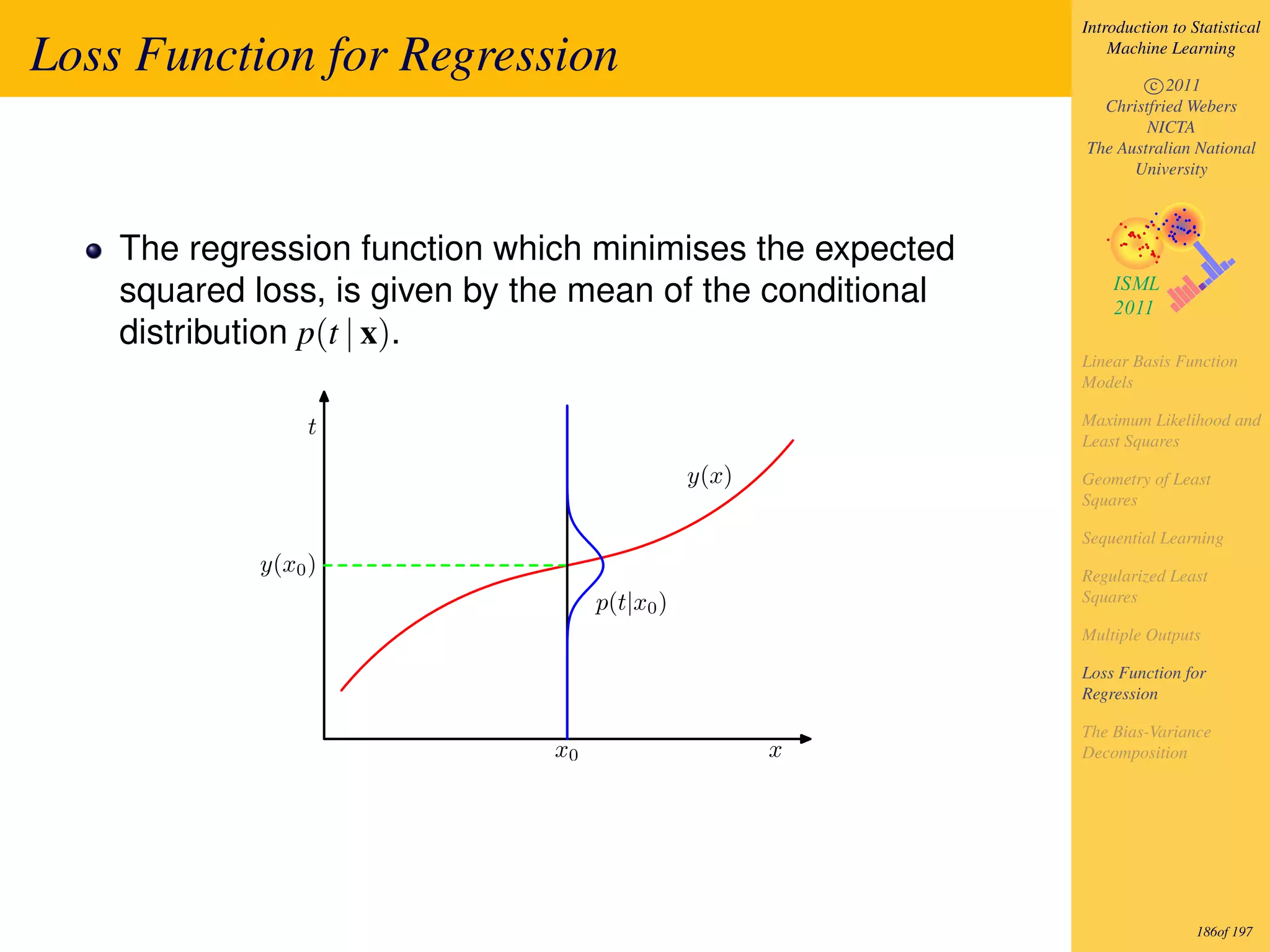 Introduction to Statistical

Loss Function for Regression                                    Machine Learning

                                                                    c 2011
                                                              Christfried Webers
                                                                    NICTA
                                                            The Australian National
                                                                  University



    The regression function which minimises the expected
    squared loss, is given by the mean of the conditional
    distribution p(t | x).
                                                            Linear Basis Function
                                                            Models

                 t                                          Maximum Likelihood and
                                                            Least Squares

                                               y(x)         Geometry of Least
                                                            Squares

                                                            Sequential Learning
            y(x0 )                                          Regularized Least
                                    p(t|x0 )                Squares

                                                            Multiple Outputs

                                                            Loss Function for
                                                            Regression

                                                            The Bias-Variance
                               x0                     x     Decomposition




                                                                             186of 197
 