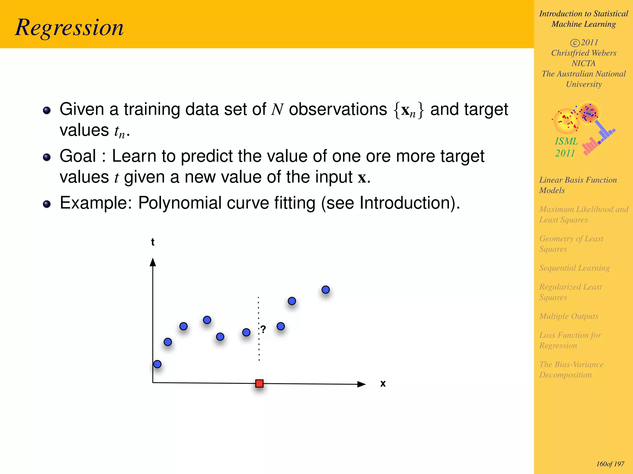 Introduction to Statistical

Regression                                                             Machine Learning

                                                                           c 2011
                                                                     Christfried Webers
                                                                           NICTA
                                                                   The Australian National
                                                                         University


    Given a training data set of N observations {xn } and target
    values tn .
    Goal : Learn to predict the value of one ore more target
    values t given a new value of the input x.                     Linear Basis Function
                                                                   Models
    Example: Polynomial curve ﬁtting (see Introduction).           Maximum Likelihood and
                                                                   Least Squares

                t                                                  Geometry of Least
                                                                   Squares

                                                                   Sequential Learning

                                                                   Regularized Least
                                                                   Squares

                                                                   Multiple Outputs
                              ?                                    Loss Function for
                                                                   Regression

                                                                   The Bias-Variance
                                                                   Decomposition
                                              x




                                                                                    160of 197
 
