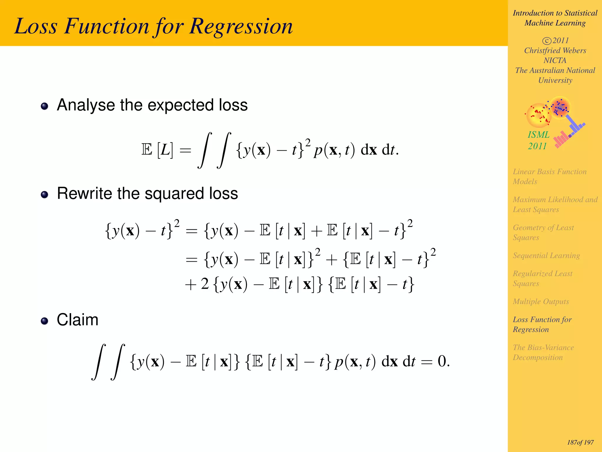 Introduction to Statistical

Loss Function for Regression                                               Machine Learning

                                                                               c 2011
                                                                         Christfried Webers
                                                                               NICTA
                                                                       The Australian National
                                                                             University


    Analyse the expected loss

                                             2
                 E [L] =          {y(x) − t} p(x, t) dx dt.
                                                                       Linear Basis Function
                                                                       Models
    Rewrite the squared loss                                           Maximum Likelihood and
                                                                       Least Squares
                      2                                       2
            {y(x) − t} = {y(x) − E [t | x] + E [t | x] − t}            Geometry of Least
                                                                       Squares
                                                 2                 2
                          = {y(x) − E [t | x]} + {E [t | x] − t}       Sequential Learning

                                                                       Regularized Least
                          + 2 {y(x) − E [t | x]} {E [t | x] − t}       Squares

                                                                       Multiple Outputs

    Claim                                                              Loss Function for
                                                                       Regression

                                                                       The Bias-Variance
               {y(x) − E [t | x]} {E [t | x] − t} p(x, t) dx dt = 0.   Decomposition




                                                                                        187of 197
 