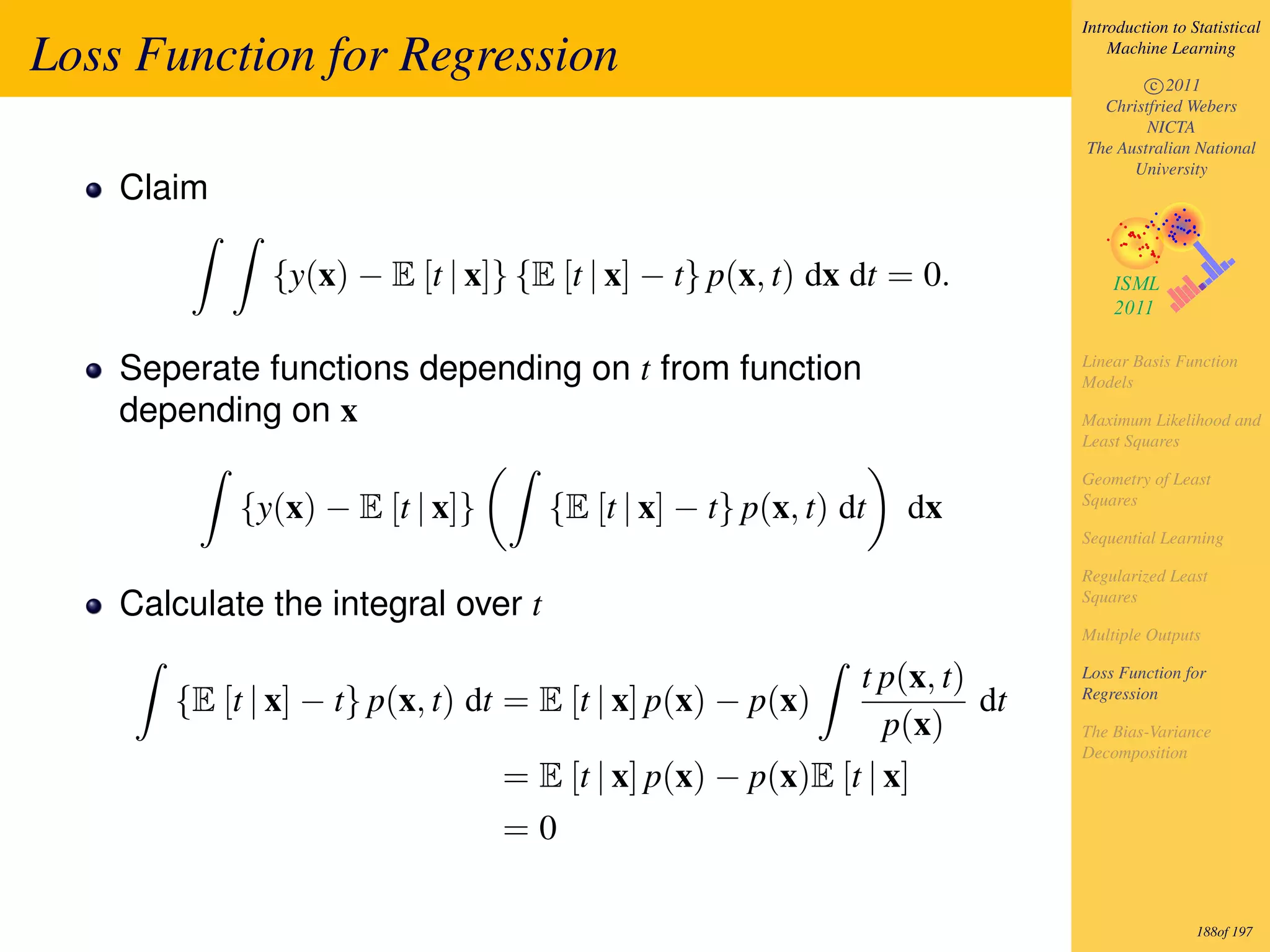 Introduction to Statistical

Loss Function for Regression                                                   Machine Learning

                                                                                   c 2011
                                                                             Christfried Webers
                                                                                   NICTA
                                                                           The Australian National
                                                                                 University
    Claim

              {y(x) − E [t | x]} {E [t | x] − t} p(x, t) dx dt = 0.

    Seperate functions depending on t from function                        Linear Basis Function
                                                                           Models
    depending on x                                                         Maximum Likelihood and
                                                                           Least Squares

                                                                           Geometry of Least
            {y(x) − E [t | x]}      {E [t | x] − t} p(x, t) dt   dx        Squares

                                                                           Sequential Learning

                                                                           Regularized Least
    Calculate the integral over t                                          Squares

                                                                           Multiple Outputs

                                                            t p(x, t)      Loss Function for
       {E [t | x] − t} p(x, t) dt = E [t | x] p(x) − p(x)             dt   Regression

                                                               p(x)        The Bias-Variance
                                                                           Decomposition
                                 = E [t | x] p(x) − p(x)E [t | x]
                                 =0

                                                                                            188of 197
 