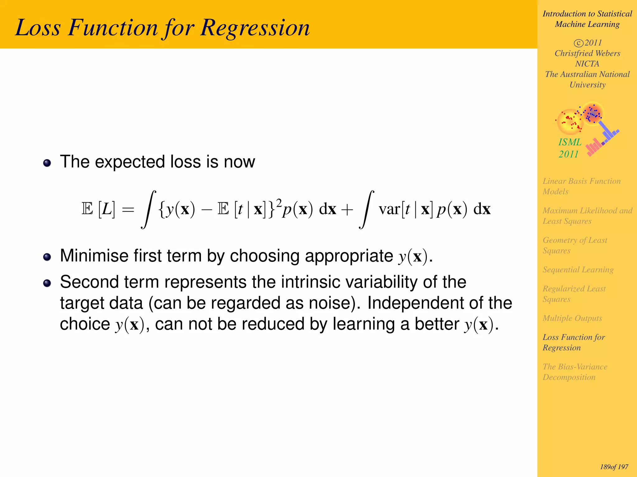 Introduction to Statistical

Loss Function for Regression                                            Machine Learning

                                                                            c 2011
                                                                      Christfried Webers
                                                                            NICTA
                                                                    The Australian National
                                                                          University




    The expected loss is now
                                                                    Linear Basis Function
                                                                    Models
                                2
      E [L] =   {y(x) − E [t | x]} p(x) dx +   var[t | x] p(x) dx   Maximum Likelihood and
                                                                    Least Squares

                                                                    Geometry of Least
                                                                    Squares
    Minimise ﬁrst term by choosing appropriate y(x).
                                                                    Sequential Learning
    Second term represents the intrinsic variability of the         Regularized Least
                                                                    Squares
    target data (can be regarded as noise). Independent of the
                                                                    Multiple Outputs
    choice y(x), can not be reduced by learning a better y(x).
                                                                    Loss Function for
                                                                    Regression

                                                                    The Bias-Variance
                                                                    Decomposition




                                                                                     189of 197
 