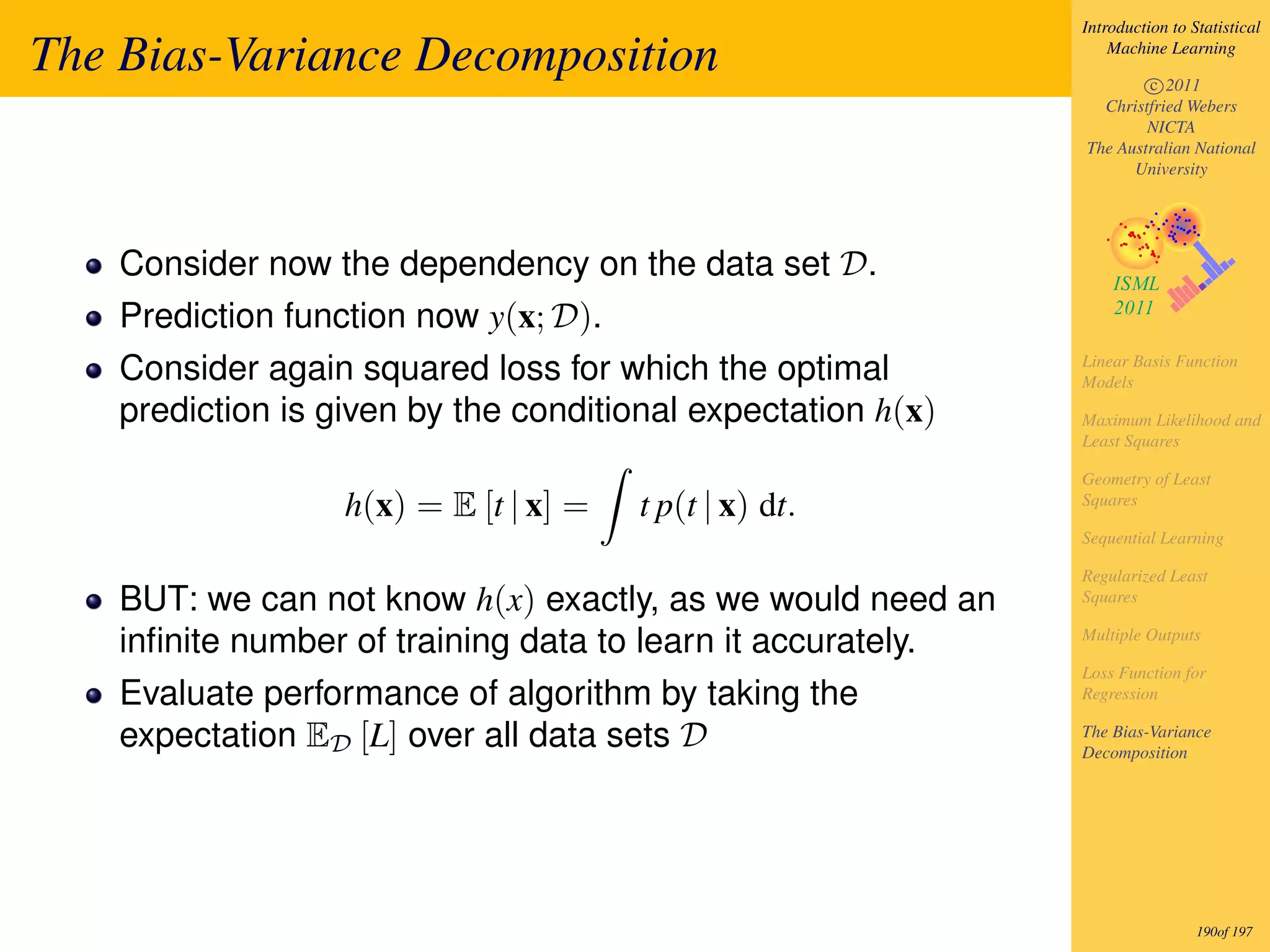Introduction to Statistical

The Bias-Variance Decomposition                                   Machine Learning

                                                                      c 2011
                                                                Christfried Webers
                                                                      NICTA
                                                              The Australian National
                                                                    University




    Consider now the dependency on the data set D.
    Prediction function now y(x; D).
    Consider again squared loss for which the optimal         Linear Basis Function
                                                              Models
    prediction is given by the conditional expectation h(x)   Maximum Likelihood and
                                                              Least Squares

                                                              Geometry of Least
                   h(x) = E [t | x] =   t p(t | x) dt.        Squares

                                                              Sequential Learning

                                                              Regularized Least
    BUT: we can not know h(x) exactly, as we would need an    Squares

    inﬁnite number of training data to learn it accurately.   Multiple Outputs

                                                              Loss Function for
    Evaluate performance of algorithm by taking the           Regression

    expectation ED [L] over all data sets D                   The Bias-Variance
                                                              Decomposition




                                                                               190of 197
 