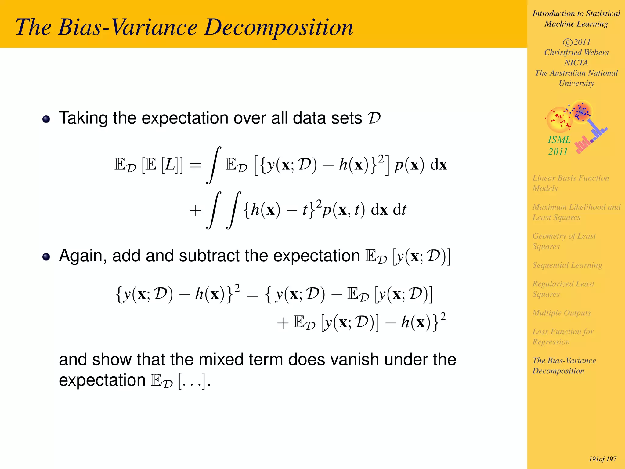 Introduction to Statistical

The Bias-Variance Decomposition                                Machine Learning

                                                                   c 2011
                                                             Christfried Webers
                                                                   NICTA
                                                           The Australian National
                                                                 University



    Taking the expectation over all data sets D

           ED [E [L]] =   ED {y(x; D) − h(x)}2 p(x) dx
                                                           Linear Basis Function
                                                           Models

                     +      {h(x) − t}2 p(x, t) dx dt      Maximum Likelihood and
                                                           Least Squares

                                                           Geometry of Least
                                                           Squares
    Again, add and subtract the expectation ED [y(x; D)]   Sequential Learning

                                                           Regularized Least
           {y(x; D) − h(x)}2 = { y(x; D) − ED [y(x; D)]    Squares

                                                           Multiple Outputs
                                 + ED [y(x; D)] − h(x)}2   Loss Function for
                                                           Regression

    and show that the mixed term does vanish under the     The Bias-Variance
                                                           Decomposition
    expectation ED [. . .].



                                                                            191of 197
 