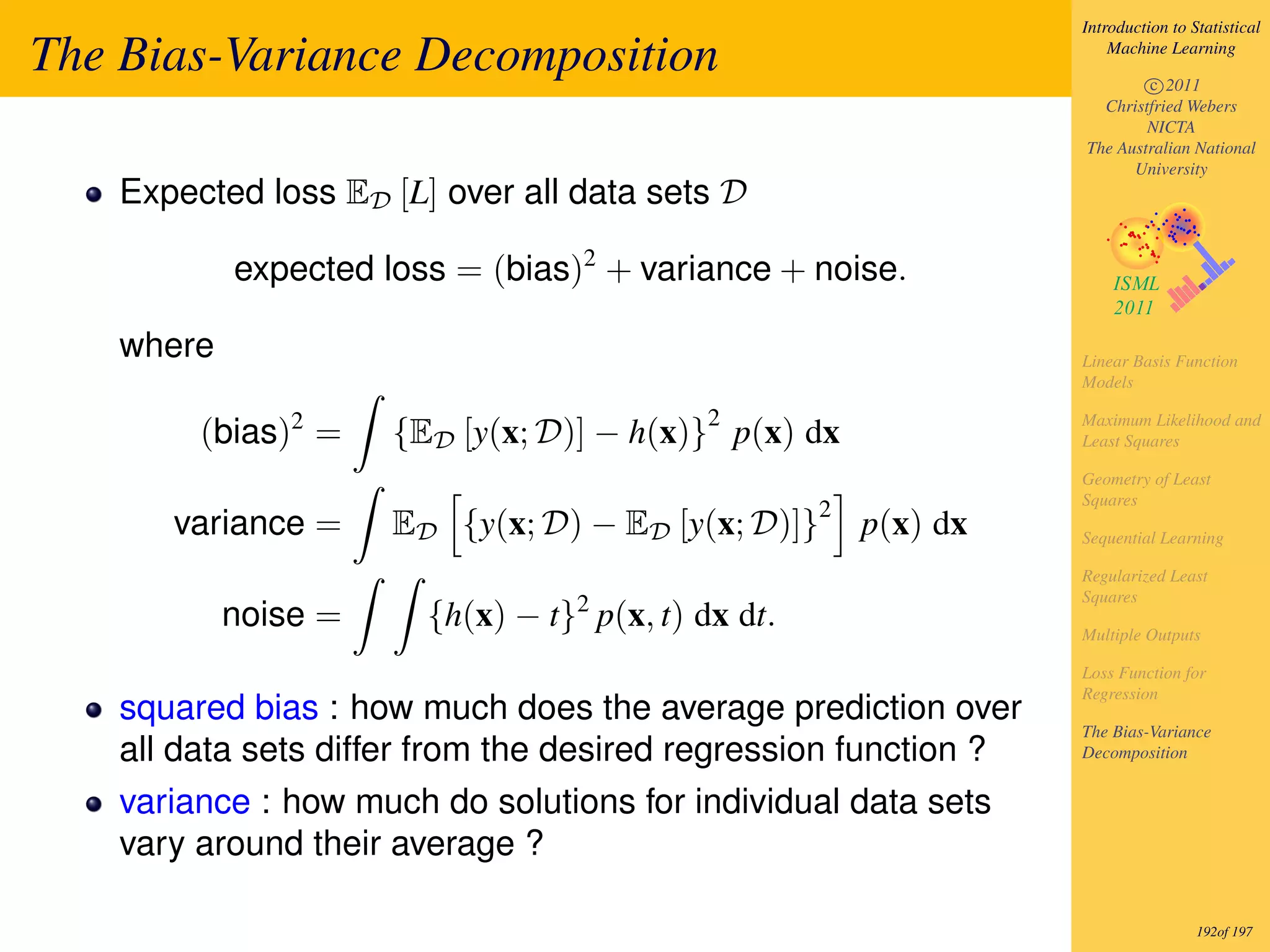 Introduction to Statistical

The Bias-Variance Decomposition                                        Machine Learning

                                                                           c 2011
                                                                     Christfried Webers
                                                                           NICTA
                                                                   The Australian National
                                                                         University
    Expected loss ED [L] over all data sets D

            expected loss = (bias)2 + variance + noise.

    where                                                          Linear Basis Function
                                                                   Models

                                            2
         (bias)2 =    {ED [y(x; D)] − h(x)} p(x) dx                Maximum Likelihood and
                                                                   Least Squares

                                                                   Geometry of Least
                                                                   Squares
                                                     2
       variance =     ED {y(x; D) − ED [y(x; D)]}        p(x) dx   Sequential Learning

                                                                   Regularized Least
                                                                   Squares
            noise =     {h(x) − t}2 p(x, t) dx dt.                 Multiple Outputs

                                                                   Loss Function for
                                                                   Regression
    squared bias : how much does the average prediction over
                                                                   The Bias-Variance
    all data sets differ from the desired regression function ?    Decomposition


    variance : how much do solutions for individual data sets
    vary around their average ?

                                                                                    192of 197
 