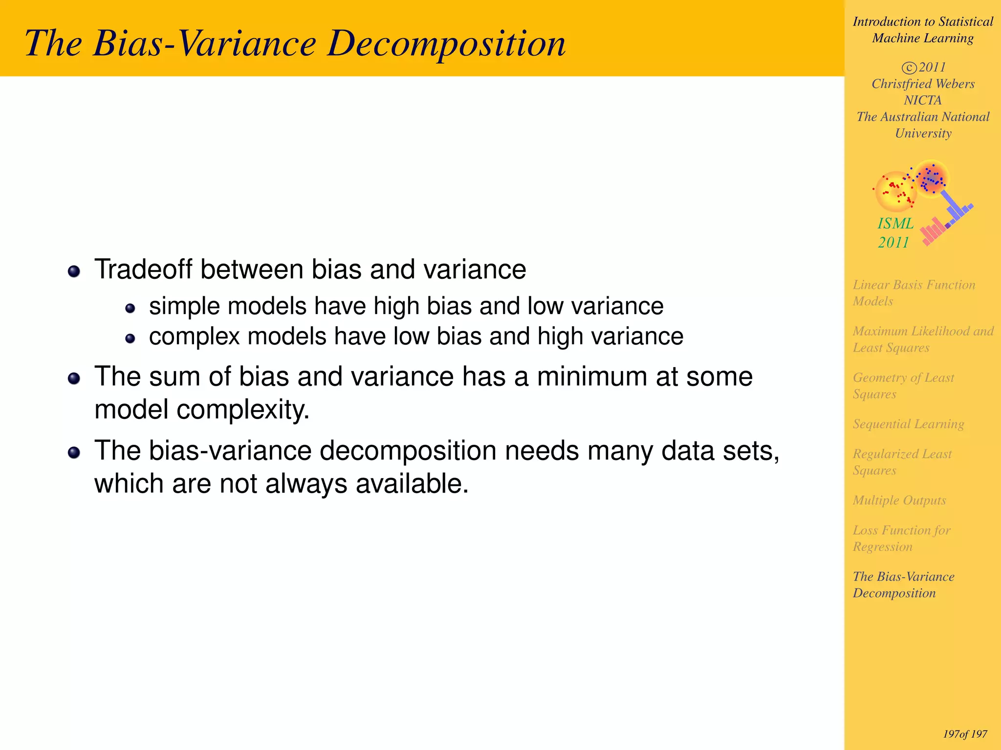 Introduction to Statistical

The Bias-Variance Decomposition                                 Machine Learning

                                                                    c 2011
                                                              Christfried Webers
                                                                    NICTA
                                                            The Australian National
                                                                  University




    Tradeoff between bias and variance                      Linear Basis Function
                                                            Models
        simple models have high bias and low variance
                                                            Maximum Likelihood and
        complex models have low bias and high variance      Least Squares

    The sum of bias and variance has a minimum at some      Geometry of Least
                                                            Squares
    model complexity.                                       Sequential Learning

    The bias-variance decomposition needs many data sets,   Regularized Least
                                                            Squares
    which are not always available.                         Multiple Outputs

                                                            Loss Function for
                                                            Regression

                                                            The Bias-Variance
                                                            Decomposition




                                                                             197of 197
 