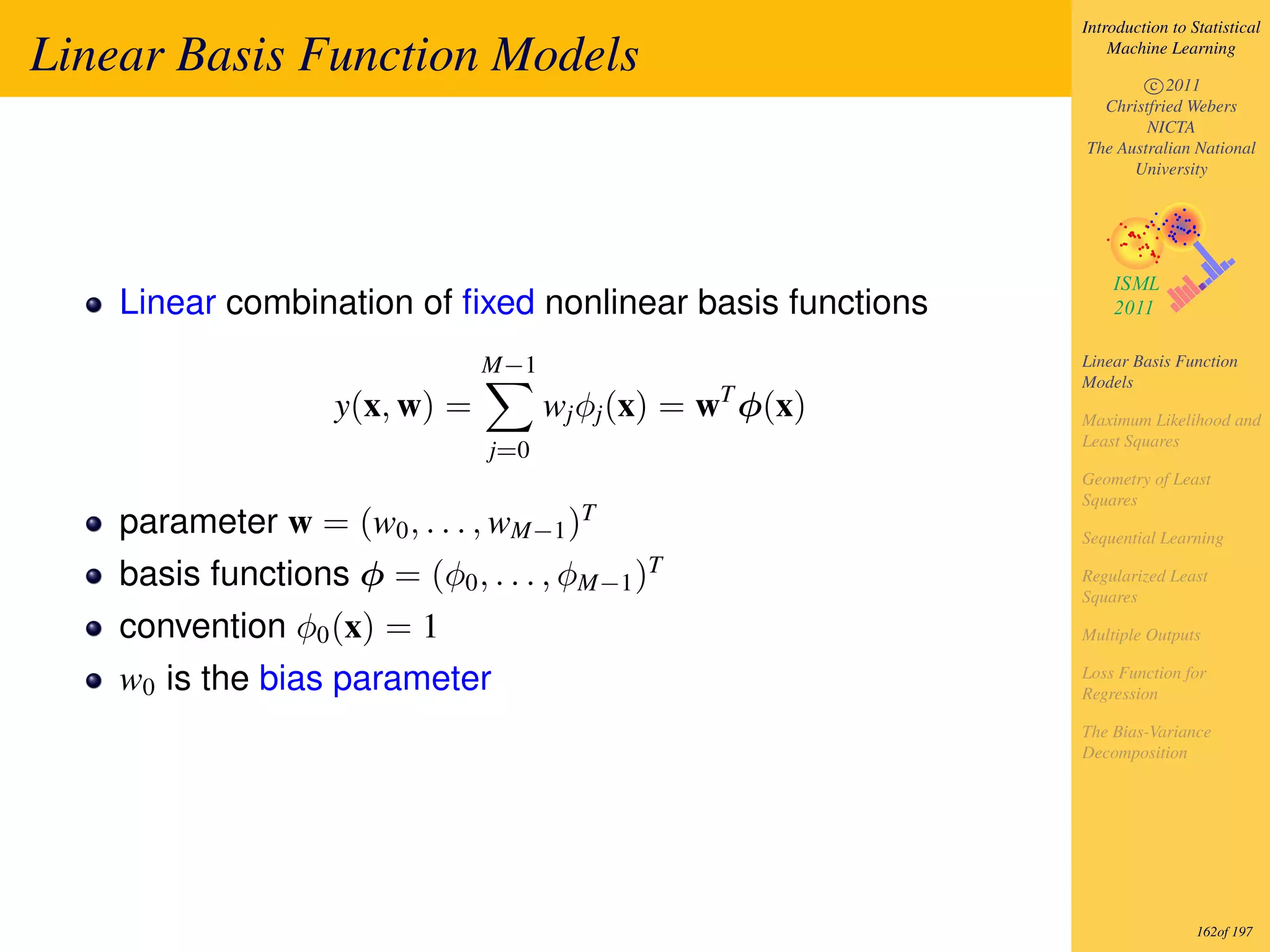 Introduction to Statistical

Linear Basis Function Models                                    Machine Learning

                                                                    c 2011
                                                              Christfried Webers
                                                                    NICTA
                                                            The Australian National
                                                                  University




    Linear combination of ﬁxed nonlinear basis functions
                                M−1                         Linear Basis Function
                                                            Models
                    y(x, w) =         wj φj (x) = wT φ(x)   Maximum Likelihood and
                                                            Least Squares
                                j=0
                                                            Geometry of Least
                                                            Squares
                                         T
    parameter w = (w0 , . . . , wM−1 )                      Sequential Learning

    basis functions φ = (φ0 , . . . , φM−1 )T               Regularized Least
                                                            Squares

    convention φ0 (x) = 1                                   Multiple Outputs

    w0 is the bias parameter                                Loss Function for
                                                            Regression

                                                            The Bias-Variance
                                                            Decomposition




                                                                             162of 197
 