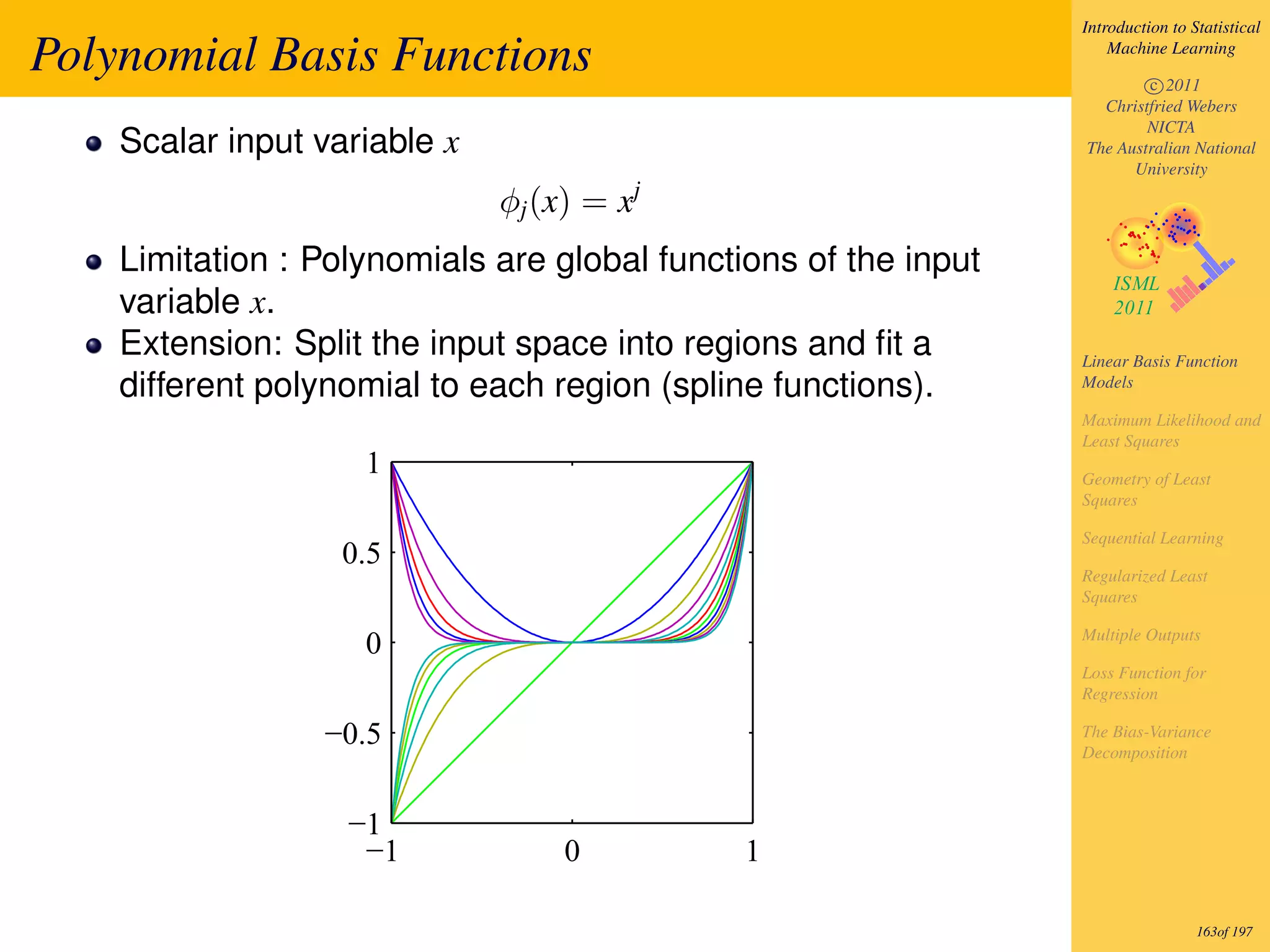 Introduction to Statistical

Polynomial Basis Functions                                           Machine Learning

                                                                         c 2011
                                                                   Christfried Webers
                                                                         NICTA
    Scalar input variable x                                      The Australian National
                                                                       University

                              φj (x) = xj
    Limitation : Polynomials are global functions of the input
    variable x.
    Extension: Split the input space into regions and ﬁt a       Linear Basis Function
    different polynomial to each region (spline functions).      Models

                                                                 Maximum Likelihood and
                                                                 Least Squares
                    1                                            Geometry of Least
                                                                 Squares

                                                                 Sequential Learning
                   0.5
                                                                 Regularized Least
                                                                 Squares

                                                                 Multiple Outputs
                    0
                                                                 Loss Function for
                                                                 Regression

                 −0.5                                            The Bias-Variance
                                                                 Decomposition



                   −1
                    −1             0          1

                                                                                  163of 197
 