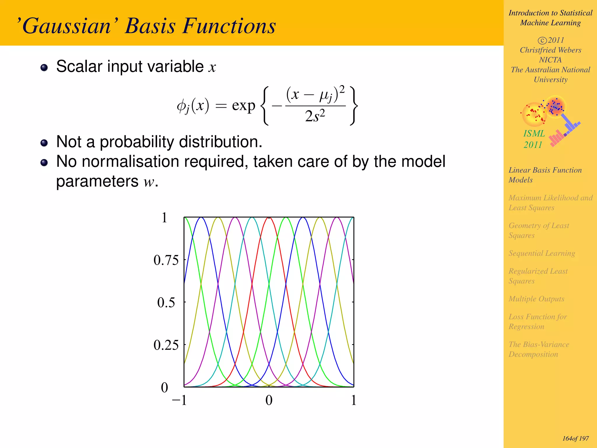 Introduction to Statistical

’Gaussian’ Basis Functions                                      Machine Learning

                                                                    c 2011
                                                              Christfried Webers
                                                                    NICTA
    Scalar input variable x                                 The Australian National
                                                                  University

                                         (x − µj )2
                        φj (x) = exp −
                                            2s2
    Not a probability distribution.
    No normalisation required, taken care of by the model   Linear Basis Function
    parameters w.                                           Models

                                                            Maximum Likelihood and
                                                            Least Squares
                   1                                        Geometry of Least
                                                            Squares

                                                            Sequential Learning
                  0.75
                                                            Regularized Least
                                                            Squares

                                                            Multiple Outputs
                  0.5
                                                            Loss Function for
                                                            Regression

                  0.25                                      The Bias-Variance
                                                            Decomposition



                   0
                       −1          0                  1

                                                                             164of 197
 