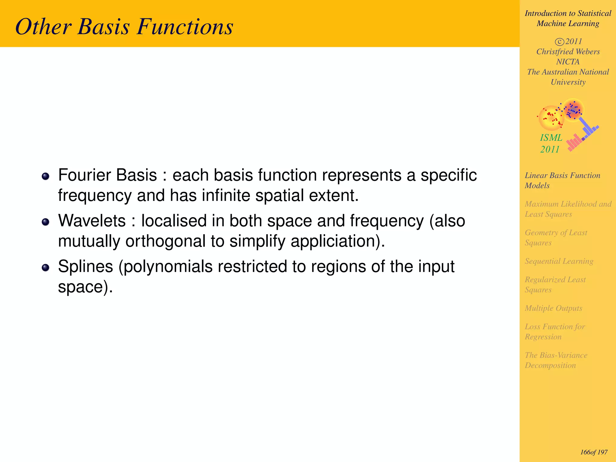 Introduction to Statistical

Other Basis Functions                                              Machine Learning

                                                                       c 2011
                                                                 Christfried Webers
                                                                       NICTA
                                                               The Australian National
                                                                     University




    Fourier Basis : each basis function represents a speciﬁc   Linear Basis Function
                                                               Models
    frequency and has inﬁnite spatial extent.                  Maximum Likelihood and
                                                               Least Squares
    Wavelets : localised in both space and frequency (also
                                                               Geometry of Least
    mutually orthogonal to simplify appliciation).             Squares

                                                               Sequential Learning
    Splines (polynomials restricted to regions of the input
                                                               Regularized Least
    space).                                                    Squares

                                                               Multiple Outputs

                                                               Loss Function for
                                                               Regression

                                                               The Bias-Variance
                                                               Decomposition




                                                                                166of 197
 