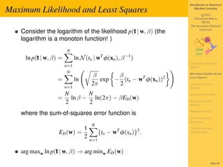 Introduction to Statistical

Maximum Likelihood and Least Squares                                    Machine Learning

                                                                            c 2011
                                                                      Christfried Webers
                                                                            NICTA
                                                                    The Australian National

   Consider the logarithm of the likelihood p(t | w, β) (the              University


   logarithm is a monoton function! )
                        N
     ln p(t | w, β) =         ln N (tn | wT φ(xn ), β −1 )
                                                                    Linear Basis Function
                        n=1                                         Models
                        N
                                       β       β                    Maximum Likelihood and

                  =           ln          exp − (tn − wT φ(xn ))2   Least Squares

                                       2π      2                    Geometry of Least
                        n=1                                         Squares

                        N       N                                   Sequential Learning
                  =       ln β − ln(2π) − βED (w)
                        2       2                                   Regularized Least
                                                                    Squares

                                                                    Multiple Outputs
   where the sum-of-squares error function is
                                                                    Loss Function for
                                                                    Regression
                                       N
                                   1                                The Bias-Variance
                   ED (w) =                  {tn − wT φ(xn )}2 .    Decomposition
                                   2
                                       n=1

   arg maxw ln p(t | w, β) → arg minw ED (w)
                                                                                     169of 197
 